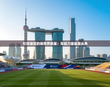引领潮流的体育界新星：年轻力量崭露头角