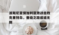 开云体育下摘-波斯尼亚保加利亚激战击败克里特岛，晋级之路遥遥无期的简单介绍