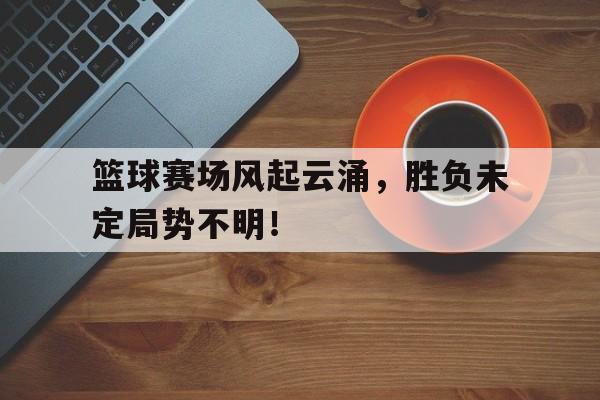 篮球赛场风起云涌，胜负未定局势不明！的简单介绍