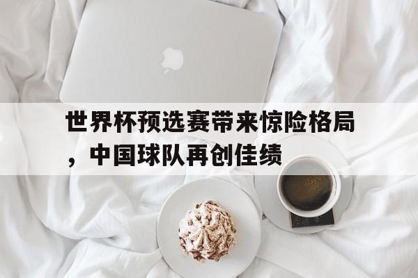 世界杯预选赛带来惊险格局，中国球队再创佳绩的简单介绍